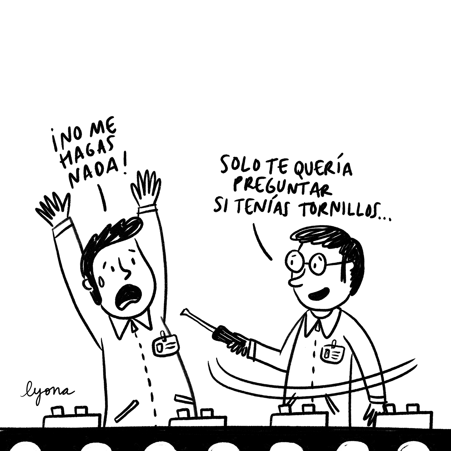 Viñeta en blanco y negro. En una cadena de montaje, hay dos operarios vestidos con monos de trabajo. Son morenos y uno de ellos lleva gafas. El hombre de las gafas sujeta un destornillador en la mano. Se dirige a su compañero y le apunta con la parte punzante del destornillador. El compañero se asusta, levanta los brazos y le dice: “¡No me hagas nada!”. El hombre de las gafas le sonríe y le contesta: “Solo te quería preguntar si tenías tornillos…”. Viñeta de Lyona