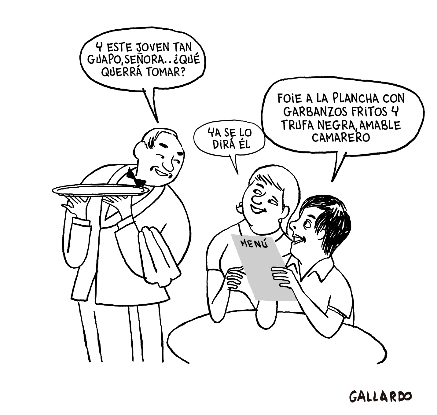 Viñeta en blanco y negro. En un restaurante, un camarero de mediana edad, elegantemente vestido con traje y pajarita, atiende a una mesa. Una mujer y un chico joven están sentados a la mesa. Ambos miran el menú. El camarero se dirige a la mujer y le dice: “Y este joven tan guapo, señora, ¿qué querrá tomar?”. La mujer le responde: “Ya se lo dirá él”. El chico se dirige al camarero y le dice: “Foie a la plancha con garbanzos fritos y trufa negra, amable camarero”. Viñeta de Gallardo. 