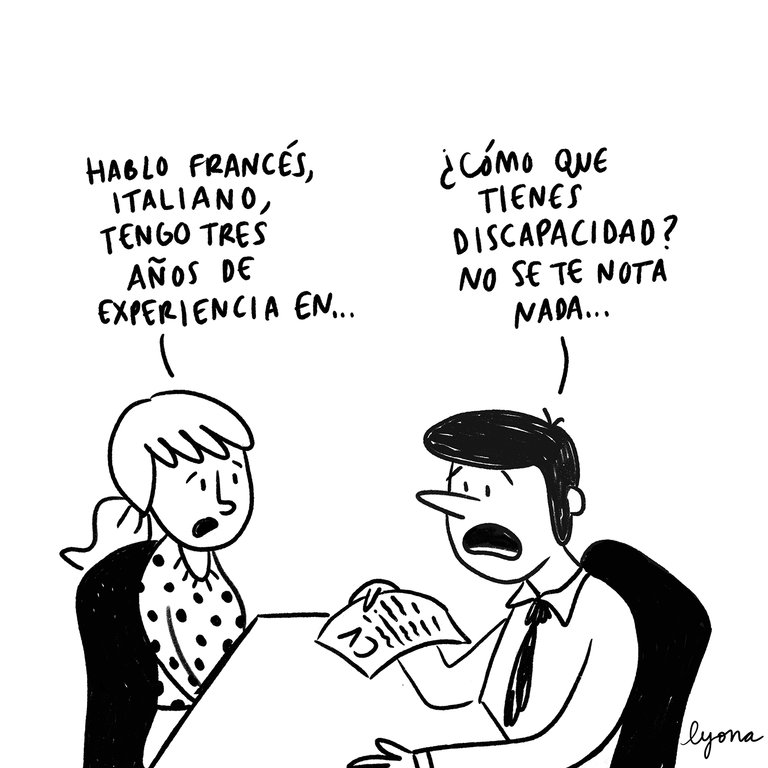 Viñeta en blanco y negro. En una entrevista de trabajo, el entrevistador se reúne con la aspirante al puesto. Él es moreno y viste camisa y corbata. Ojea el currículum de la aspirante. Ella lleva el pelo recogido en una coleta y viste un jersey de lunares. La aspirante al puesto le dice al entrevistador: “Hablo francés, italiano, tengo tres años de experiencia en…”. El entrevistador la interrumpe y le pregunta: “¿Cómo que tienes discapacidad? No se te nota nada…”. Viñeta de Lyona.